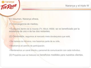 Naranya y el triple W En resumen, Naranya ofrece,  (1) Convergencia de medios,  Cualquiera dentro de la mezcla (TV, Móvil, WEB)  se ve beneficiado por la existencia de uno o de los dos restantes. (2) Omnimedia,  seguimos al mercado meta dondequiera que esté,  De manera no intrusiva, nos hacemos parte de su vida. Mostramos el camino de participación. Mantenemos un canal directo y personal de comunicación con cada individuo. (3)  Proyectos que se traducen en  beneficios medibles para nuestros clientes. 
