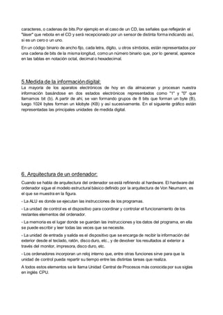 caracteres, o cadenas de bits.Por ejemplo en el caso de un CD, las señales que reflejarán el
"láser" que rebota en el CD y será recepcionado por un sensor de distinta forma indicando así,
si es un cero o un uno.
En un código binario de ancho fijo, cada letra, dígito, u otros símbolos, están representados por
una cadena de bits de la misma longitud, como un número binario que, por lo general, aparece
en las tablas en notación octal, decimal o hexadecimal.
5.Medida de la informacióndigital:
La mayoría de los aparatos electrónicos de hoy en día almacenan y procesan nuestra
información basándose en dos estados electrónicos representados como "1" y "0" que
llamamos bit (b). A partir de ahí, se van formando grupos de 8 bits que forman un byte (B),
luego 1024 bytes forman un kilobyte (KB) y así sucesivamente. En el siguiente gráfico están
representadas las principales unidades de medida digital.
6. Arquitectura de un ordenador:
Cuando se habla de arquitectura del ordenador se está refiriendo al hardware. El hardware del
ordenador sigue el modelo estructural básico definido por la arquitectura de Von Neumann, es
el que se muestra en la figura.
- La ALU es donde se ejecutan las instrucciones de los programas.
- La unidad de control es el dispositivo para coordinar y controlar el funcionamiento de los
restantes elementos del ordenador.
- La memoria es el lugar donde se guardan las instrucciones y los datos del programa, en ella
se puede escribir y leer todas las veces que se necesite.
- La unidad de entrada y salida es el dispositivo que se encarga de recibir la información del
exterior desde el teclado, ratón, disco duro, etc., y de devolver los resultados al exterior a
través del monitor, impresora, disco duro, etc.
- Los ordenadores incorporan un reloj interno que, entre otras funciones sirve para que la
unidad de control pueda repartir su tiempo entre las distintas tareas que realiza.
A todos estos elementos se le llama Unidad Central de Procesos más conocida por sus siglas
en inglés CPU.
 