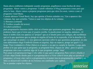 Hasta ahora estábamos trabajando usando programas, pegábamos cosas hechas de otros programas. Ahora vamos a programar. Cuando editamos el blog preparamos cosas para que otros lo lean. Ahora vamos a preparar programas para que otros los usen, vamos a usar el programa visual Basic. Cuando abrimos Visual Basic, hay que apretar el boton estándar exe. Van a aparecer dos ventanas, hay que cerrarlas. Vamos a usar tres objetos de la ventana: 1) Botones (comand) 2) Textbox (cuadro de textos) 3) Label (cartelitos) para programarlos hacemos doble click en el botón que queremos programar. Por ejemplo, podemos hacer que el texto que el usuario escribe, lo pueda poner en negrita, entonces...Al hacer el doble click nos aparece el &quot;project&quot; que es el diseño pero con códigos, ahí escribimos qué es lo que queremos que se ponga en negrita (el texto de la izquierda, el de la derecha o lo que sea),pongo un punto (.) y nos aparecen opciones sobre lo que queremos programar, en este caso deberíamos elegir Fontbold (fuente en negrita), dejo un espacio, pongo un igual (=) y luego True (verdadero) o False (falso) es si quiero o no que se cumpla la función. Luego para probar si lo que quise que se programe, se programó bien, cliqueo en ¨play¨, pero si quiero programar otra cosa o cambiar algo de lo que programé, pongo ¨stop¨. Para pasar a programación hago 2 clic sobre lo que quiero programar.Para volver a diseño ir a:View objet Desde diseño para ir a programación ir a:View codeAl tocar play se ejecuta el programa y al tocar stop vuelvo a programación.Al poner true en programación se activa y en false se desactivaEl nombre de los botones son cambiados por caption. No se pueden copiar los objetos. anterior 