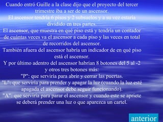 Cuando entró Guille a la clase dijo que el proyecto del tercer trimestre iba a ser de un ascensor. El ascensor tendría 6 pisos y 2 subsuelos y a su vez estaría dividido en tres partes. El ascensor, que muestra en qué piso está y tendría un contador de cuántas veces va el ascensor a cada piso y las veces en total de recorridos del ascensor. También afuera del ascensor habría un indicador de en qué piso está el ascensor. Y por último adentro del ascensor habrían 8 botones del 5 al -2 y otros tres botones más: &quot;P&quot;: que serviría para abrir y cerrar las puertas. &quot;L&quot;: que serviría para prender y apagar la luz (cuando la luz esté apagada el ascensor debe seguir funcionando). &quot;A&quot;: que serviría para parar el ascensor y cuando este se apriete se deberá prender una luz o que aparezca un cartel. anterior 