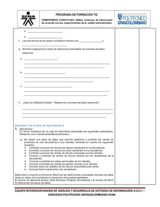 EQUIPO INTERDISCIPLINARIO DE ANÁLISIS Y DESARROLLO DE SISTEMAS DE INFORMACIÓN A.D.S.I –
CONVENIO POLITÉCNICO GRANCOLOMBIANO-SENA
COMPETENCIA 21060101203: Utilizar sistemas de información
de acuerdo con los requerimientos de la unidad administrativa.
d. __________________________
e. __________________________
f. Las dos formas de visualizar una tabla en Access son _________________ y
_________________________________.
g. Nombre y explique los 3 tipos de relaciones entre tablas de una base de datos
relacional
a. _________________________ :
_________________________________________________________________
____________________________________________________________ .
b. _______________________________:
_________________________________________________________________
____________________________________________________.
c. ____________________________________:
_________________________________________________________________
_______________________________________________________________.
h. ¿Qué es el Modelo Entidad – Relación en una base de datos relacional?
_____________________________________________________________________
_____________________________________________________________________
_______________________________________________________________.
Actividad 3 de la Guía de Aprendizaje 4.
1. Descripción:
En forma Individual (en la sala de Informática desarrollar las siguientes actividades).
Utilizando como herramienta Microsoft Access:
a. Se creará una base de datos que permita gestionar y controlar las ventas de
productos de una discotienda a sus clientes, teniendo en cuenta los siguientes
aspectos:
Controlar y conocer los discos por género existentes en la discotienda.
Controlar y conocer los discos por autor existentes en la discotienda.
Controlar y conocer las ventas de discos comprados por los clientes.
Conocer y controlar las ventas de discos hechas por los vendedores de la
discotienda.
Conocer y controlar los datos personales de los clientes.
Conocer y controlar las ventas por género hechas a los clientes.
Conocer todos los detalles de los discos disponibles para venta.
Conocer todo lo pertinente a los vendedores
Debe crear e imprimir un archivo en Word con las definiciones y conceptos de base de datos
vistos en clase, documentando la resolución del proyecto planteado.
El archivo de Microsoft Access debe llamarse Proyecto Discotienda y el archivo de Word
Fundamentos de bases de datos.
 