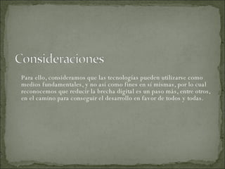 Para ello, consideramos que las tecnologías pueden utilizarse como medios fundamentales, y no así como fines en sí mismas, por lo cual reconocemos que reducir la brecha digital es un paso más, entre otros, en el camino para conseguir el desarrollo en favor de todos y todas.  