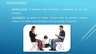 DESVENTAJAS:
• DISTRACCIONES: Al encontrar tanta información y alternativas es muy fácil
distraerse.
• AISLAMIENTO: Se genera un menor contacto entre las personas. Además,
conlleva a no realizar otras actividades como por ejemplo “el deporte”.
 