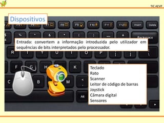 TIC AEVP
Dispositivos
Entrada: convertem a informação introduzida pelo utilizador em
sequências de bits interpretados pelo processador.
Teclado
Rato
Scanner
Leitor de código de barras
Joystick
Câmara digital
Sensores
 