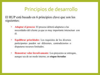 Principios de desarrollo
• Adaptar el proceso: El proceso deberá adaptarse a las
necesidades del cliente ya que es muy importante interactuar con
él.
• Equilibrar prioridades: Los requisitos de los diversos
participantes pueden ser diferentes, contradictorios o
disputarse recursos limitados.
• Demostrar valor iterativamente: Los proyectos se entregan,
aunque sea de un modo interno, en etapas iteradas.
El RUP está basado en 6 principios clave que son los
siguientes:
 