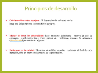 • Colaboración entre equipos: El desarrollo de software no lo
hace una única persona sino múltiples equipos.
• Elevar el nivel de abstracción: Este principio dominante motiva el uso de
conceptos reutilizables tales como patrón del software, marcos de referencia
(frameworks) por nombrar algunos.
• Enfocarse en la calidad: El control de calidad no debe realizarse al final de cada
iteración, sino en todos los aspectos de la producción.
Principios de desarrollo
 