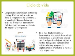 Ciclo de vida
• Las primeras iteracionesen las fases de
Inicio y Elaboración) se enfocan
hacia la comprensión del problema y
la tecnología ( Durante la fase de
inicio las iteraciones hacen mayor
énfasis en actividades de modelado
del negocio y de requisitos )
• En la fase de elaboración, las
iteraciones se orientan al desarrollo de
la baseline de la arquitectura, abarcan
más los flujos de trabajo de requisitos,
modelo de negocios (refinamiento),
análisis, diseño y una parte de
implementación orientado a la baseline
de la arquitectura.
 