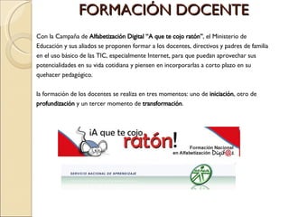 FORMACIÓN DOCENTE Con la Campaña de  Alfabetización Digital “ A que te cojo ratón” ,  el Ministerio de Educación y sus aliados se proponen formar a los docentes, directivos y padres de familia en el uso básico de las TIC, especialmente Internet, para que puedan aprovechar sus potencialidades en su vida cotidiana y piensen en incorporarlas a corto plazo en su quehacer pedagógico. la formación de los docentes se realiza en tres momentos: uno de  iniciación , otro de  profundización  y un tercer momento de  transformación . 