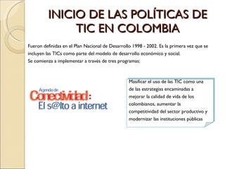 INICIO DE LAS POLÍTICAS DE TIC EN COLOMBIA Masificar el uso de las TIC como una de las estrategias encaminadas a mejorar la calidad de vida de los colombianos, aumentar la competitividad del sector productivo y modernizar las instituciones públicas Fueron definidas en el Plan Nacional de Desarrollo 1998 - 2002. Es la primera vez que se incluyen las TICs como parte del modelo de desarrollo económico y social. Se comienza a implementar a través de tres programas: 