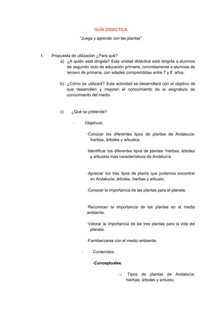 GUÍA DIDACTICA
“Juega y aprende con las plantas”
1. Propuesta de utilización ¿Para qué?
a) ¿A quién está dirigida? Esta unidad didáctica está dirigida a alumnos
de segundo ciclo de educación primaria, concretamente a alumnos de
tercero de primaria, con edades comprendidas entre 7 y 8 años.
b) ¿Cómo se utilizará? Esta actividad se desarrollará con el objetivo de
que desarrollen y mejoren el conocimiento de la asignatura de
conocimiento del medio.
c) ¿Qué se pretende?
· Objetivos:
·Conocer los diferentes tipos de plantas de Andalucía:
hierbas, árboles y arbustos.
·Identificar los diferentes tipos de plantas: hierbas, árboles
y arbustos más característicos de Andalucía.
·Apreciar los tres tipos de planta que podemos encontrar
en Andalucía: árboles, hierbas y arbusto.
·Conocer la importancia de las plantas para el planeta.
·Reconocer la importancia de las plantas en el medio
ambiente.
·Valorar la importancia de las tres plantas para la vida del
planeta.
·Familiarizarse con el medio ambiente.
· Contenidos:
-​Conceptuales​:
o ​Tipos de plantas de Andalucía:
hierbas, árboles y arbusto.
 