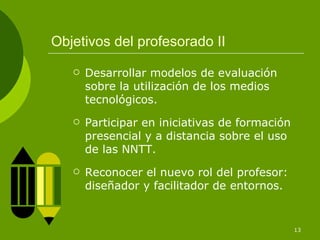 Objetivos del profesorado II Desarrollar modelos de evaluación sobre la utilización de los medios tecnológicos. Participar en iniciativas de formación presencial y a distancia sobre el uso de las NNTT. Reconocer el nuevo rol del profesor: diseñador y facilitador de entornos. 