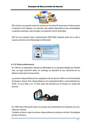 Conceptos de Red y Servicios de Internet
17
IRC se hizo muy popular entre los usuarios en los años 90 entonces no había acceso
a internet en los hogares y la conexión solo estaba disponible en las universidades
o grandes empresas, esto da lugar a la aparición de los cibercafés.
IRC fue muy popular hasta, prácticamente 2003-2005; dejando parte de su sitio a
nuevos servicios como Messenger de Microsoft.
4.1.6 Videoconferencia
En 1939 en un laboratorio ubicado en Manhattan en un proyecto dirigido por Herbert
Ives, se logró transmitir video sin embargo se descarta el uso comercial por su
altísimo costo para el consumidor.
La primera videoconferencia fue realizada el 20 de abril de 1964 en la Feria Mundial
de Queens, Nueva York. Desarrollada en los Laboratorios Bell y comercializada por
AT&T, no tuvo éxito y en 15 años salió del mercado por el fracaso en ventas del
servicio.
En 1995 Intel y Microsoft inician un proceso para estandarizar los sistemas de voz y
video por internet.
También se lleva a cabo la primera videoconferencia pública en la feria Tecnológica
de San Francisco.
 