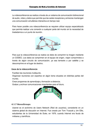 Conceptos de Red y Servicios de Internet
18
La videoconferencia se realiza a través de un sistema de comunicación bidireccional
de audio, video y datos que permite que las sedes receptoras y emisoras mantengan
una comunicación simultánea interactiva en tiempo real.
Para hacer posible una videoconferencia se requiere utilizar equipo especializado
que permita realizar una conexión a cualquier parte del mundo sin la necesidad de
trasladarnos a un punto de reunión.
Para que la videoconferencia se realice se debe de comprimir la imagen mediante
un CODEC. Los datos se comprimen en el equipo de origen, viajan comprimidos a
través de algún circuito de comunicación, ya sea terrestre o por satélite y se
descomprime en el lugar de destino.
Usos de la videoconferencia
Facilitan las reuniones multipunto.
Organizar reuniones con expertos en algún tema situados en distintas partes del
mundo.
Crear programas de aprendizaje y formación a distancia.
Grabar y archivar comunicaciones importantes para el futuro.
4.1.7 NewsGroups
Usenet es el acrónimo de Users Network (Red de usuarios), consistente en un
sistema global de discusión en Internet. Fue creado por Tom Truscott y Jim Ellis,
estudiantes de la Universidad de Duke, en 1979, cuando Internet era feudo de
militares y científicos.
 