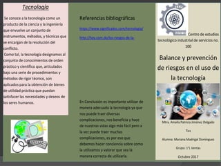 Tecnología
Se conoce a la tecnología como un
producto de la ciencia y la ingeniería
que envuelve un conjunto de
instrumentos, métodos, y técnicas que
se encargan de la resolución del
conflicto.
Como tal, la tecnología designamos al
conjunto de conocimientos de orden
práctico y científico que, articulados
bajo una serie de procedimientos y
métodos de rigor técnico, son
aplicados para la obtención de bienes
de utilidad práctica que puedan
satisfacer las necesidades y deseos de
los seres humanos.
Referencias bibliográficas
https://www.significados.com/tecnologia/
http://hoy.com.do/los-riesgos-de-la-
En Conclusión es importante utilizar de
manera adecuada la tecnología ya que
nos puede traer diversas
complicaciones, nos beneficia y hace
de nuestras vidas algo más fácil pero a
la vez puede traer muchas
complicaciones, es por eso que
debemos hacer conciencia sobre como
la utilizamos y valorar que sea la
manera correcta de utilizarla.
Centro de estudios
tecnológico industrial de servicios no.
100
Balance y prevención
de riesgos en el uso de
la tecnología
Mtra. Amalia Patricia Jiménez Delgado
Tics
Alumna: Mariana Madrigal Domínguez
Grupo: 1°L Ventas
Octubre 2017
 