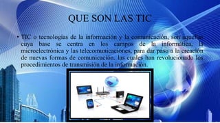 QUE SON LAS TIC
• TIC o tecnologías de la información y la comunicación, son aquellas
cuya base se centra en los campos de la informática, la
microelectrónica y las telecomunicaciones, para dar paso a la creación
de nuevas formas de comunicación. las cuales han revolucionado los
procedimientos de transmisión de la información.
 