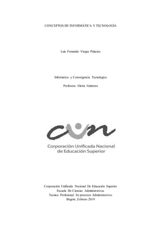 CONCEPTOS DE INFORMÁTICA Y TECNOLOGÍA
Luis Fernando Vargas Palacios
Informatica y Convergencia Tecnologica
Profesora: Gloria Gutierrez
Corporación Unificada Nacional De Educación Superior
Escuela De Ciencias Administrativas
Tecnica Profesional En procesos Administrativos
Bogotá ,Febrero 2019
 