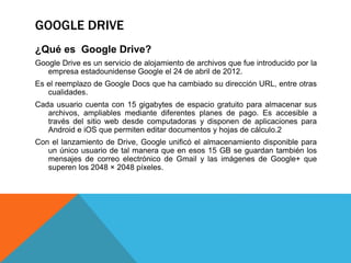 GOOGLE DRIVE
¿Qué es Google Drive?
Google Drive es un servicio de alojamiento de archivos que fue introducido por la
empresa estadounidense Google el 24 de abril de 2012.
Es el reemplazo de Google Docs que ha cambiado su dirección URL, entre otras
cualidades.
Cada usuario cuenta con 15 gigabytes de espacio gratuito para almacenar sus
archivos, ampliables mediante diferentes planes de pago. Es accesible a
través del sitio web desde computadoras y disponen de aplicaciones para
Android e iOS que permiten editar documentos y hojas de cálculo.2
Con el lanzamiento de Drive, Google unificó el almacenamiento disponible para
un único usuario de tal manera que en esos 15 GB se guardan también los
mensajes de correo electrónico de Gmail y las imágenes de Google+ que
superen los 2048 × 2048 píxeles.
 