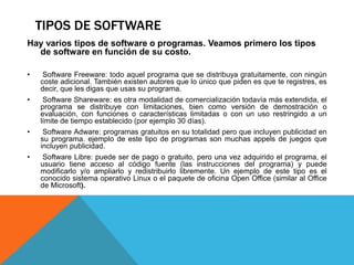 TIPOS DE SOFTWARE
Hay varios tipos de software o programas. Veamos primero los tipos
de software en función de su costo.
• Software Freeware: todo aquel programa que se distribuya gratuitamente, con ningún
coste adicional. También existen autores que lo único que piden es que te registres, es
decir, que les digas que usas su programa.
• Software Shareware: es otra modalidad de comercialización todavía más extendida, el
programa se distribuye con limitaciones, bien como versión de demostración o
evaluación, con funciones o características limitadas o con un uso restringido a un
límite de tiempo establecido (por ejemplo 30 días).
• Software Adware: programas gratuitos en su totalidad pero que incluyen publicidad en
su programa. ejemplo de este tipo de programas son muchas appels de juegos que
incluyen publicidad.
• Software Libre: puede ser de pago o gratuito, pero una vez adquirido el programa, el
usuario tiene acceso al código fuente (las instrucciones del programa) y puede
modificarlo y/o ampliarlo y redistribuirlo libremente. Un ejemplo de este tipo es el
conocido sistema operativo Linux o el paquete de oficina Open Office (similar al Office
de Microsoft).
 