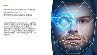 Autenticación sin contraseña: el
siguiente avance en la
transformación digital segura
La autenticación sin contraseña no significa
eliminar todas las barreras de seguridad de
nuestra sociedad digitalizada. Significa
aprovechar tecnologías como la inteligencia
artificial y el aprendizaje automático para
ahorrar tiempo a los usuarios y dinero a las
empresas.
 