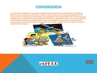 CONVERGENCIA
La convergencia digital es ya un proceso imparable y se encuentra ya en plena etapa de consolidación.
Muchos son los aspectos que nos llevan a hablar en estos términos, pero sobre todo destacan tres. El
primero serían los productos y la tecnología, como ejemplifican los casos de DVD y LCD con discos duros,
portátiles que son además televisores y grabadores de DVD o simplemente móviles con cámaras de fotos y
video. También convergen los modos de uso y las funcionalidades que demandan los usuarios de los
productos ya sea para uso doméstico o empresarial. Y por último, empieza a ser claro que los canales de
venta también convergen.
 