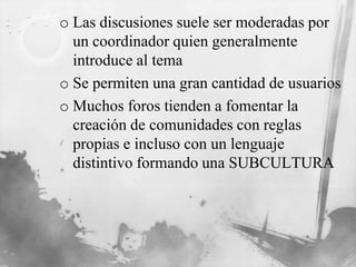 o Las discusiones suele ser moderadas por
un coordinador quien generalmente
introduce al tema
o Se permiten una gran cantidad de usuarios
o Muchos foros tienden a fomentar la
creación de comunidades con reglas
propias e incluso con un lenguaje
distintivo formando una SUBCULTURA
 