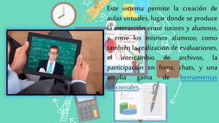 Este sistema permite la creación de
aulas virtuales, lugar donde se produce
la interacción entre tutores y alumnos,
y entre los mismos alumnos; como
también la realización de evaluaciones,
el intercambio de archivos, la
participación en foros, chats, y una
amplia gama de herramientas
adicionales.
 