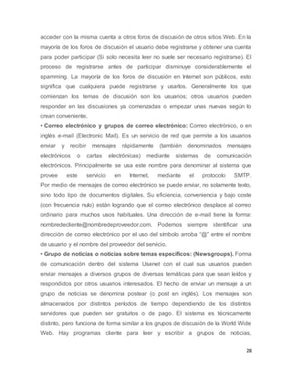 28
acceder con la misma cuenta a otros foros de discusión de otros sitios Web. En la
mayoría de los foros de discusión el usuario debe registrarse y obtener una cuenta
para poder participar (Si solo necesita leer no suele ser necesario registrarse). El
proceso de registrarse antes de participar disminuye considerablemente el
spamming. La mayoría de los foros de discusión en Internet son públicos, esto
significa que cualquiera puede registrarse y usarlos. Generalmente los que
comienzan los temas de discusión son los usuarios; otros usuarios pueden
responder en las discusiones ya comenzadas o empezar unas nuevas según lo
crean conveniente.
• Correo electrónico y grupos de correo electrónico: Correo electrónico, o en
inglés e-mail (Electronic Mail). Es un servicio de red que permite a los usuarios
enviar y recibir mensajes rápidamente (también denominados mensajes
electrónicos o cartas electrónicas) mediante sistemas de comunicación
electrónicos. Principalmente se usa este nombre para denominar al sistema que
provee este servicio en Internet, mediante el protocolo SMTP.
Por medio de mensajes de correo electrónico se puede enviar, no solamente texto,
sino todo tipo de documentos digitales. Su eficiencia, conveniencia y bajo coste
(con frecuencia nulo) están logrando que el correo electrónico desplace al correo
ordinario para muchos usos habituales. Una dirección de e-mail tiene la forma:
nombredecliente@nombredeproveedor.com. Podemos siempre identificar una
dirección de correo electrónico por el uso del símbolo arroba “@” entre el nombre
de usuario y el nombre del proveedor del servicio.
• Grupo de noticias o noticias sobre temas específicos: (Newsgroups). Forma
de comunicación dentro del sistema Usenet con el cual sus usuarios pueden
enviar mensajes a diversos grupos de diversas temáticas para que sean leídos y
respondidos por otros usuarios interesados. El hecho de enviar un mensaje a un
grupo de noticias se denomina postear (o post en inglés). Los mensajes son
almacenados por distintos períodos de tiempo dependiendo de los distintos
servidores que pueden ser gratuitos o de pago. El sistema es técnicamente
distinto, pero funciona de forma similar a los grupos de discusión de la World Wide
Web. Hay programas cliente para leer y escribir a grupos de noticias,
 