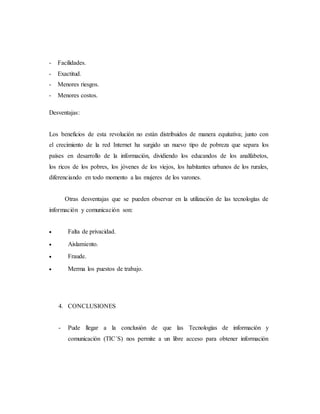- Facilidades.
- Exactitud.
- Menores riesgos.
- Menores costos.
Desventajas:
Los beneficios de esta revolución no están distribuidos de manera equitativa; junto con
el crecimiento de la red Internet ha surgido un nuevo tipo de pobreza que separa los
países en desarrollo de la información, dividiendo los educandos de los analfabetos,
los ricos de los pobres, los jóvenes de los viejos, los habitantes urbanos de los rurales,
diferenciando en todo momento a las mujeres de los varones.
Otras desventajas que se pueden observar en la utilización de las tecnologías de
información y comunicación son:
 Falta de privacidad.
 Aislamiento.
 Fraude.
 Merma los puestos de trabajo.
4. CONCLUSIONES
- Pude llegar a la conclusión de que las Tecnologías de información y
comunicación (TIC´S) nos permite a un libre acceso para obtener información
 