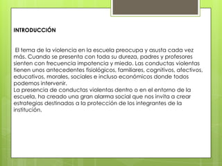INTRODUCCIÓN
El tema de la violencia en la escuela preocupa y asusta cada vez
más. Cuando se presenta con toda su dureza, padres y profesores
sienten con frecuencia impotencia y miedo. Las conductas violentas
tienen unos antecedentes fisiológicos, familiares, cognitivos, afectivos,
educativos, morales, sociales e incluso económicos donde todos
podemos intervenir.
La presencia de conductas violentas dentro o en el entorno de la
escuela, ha creado una gran alarma social que nos invita a crear
estrategias destinadas a la protección de los integrantes de la
institución.
 