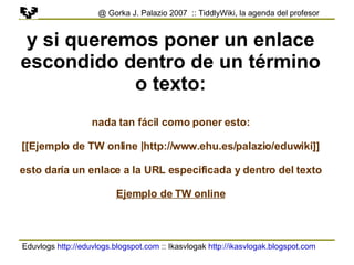 Eduvlogs  http://eduvlogs.blogspot.com  :: Ikasvlogak  http://ikasvlogak.blogspot.com   @ Gorka J. Palazio 2007  :: TiddlyWiki, la agenda del profesor y si queremos poner un enlace escondido dentro de un término o texto: nada tan fácil como poner esto: [[Ejemplo de TW online | http://www.ehu.es/palazio/eduwiki ]] esto daría un enlace a la URL especificada y dentro del texto Ejemplo de TW online 