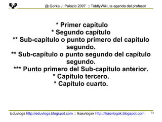 Eduvlogs  http://eduvlogs.blogspot.com  :: Ikasvlogak  http://ikasvlogak.blogspot.com   @ Gorka J. Palazio 2007  :: TiddlyWiki, la agenda del profesor * Primer capítulo * Segundo capítulo ** Sub-capítulo o punto primero del capítulo segundo. ** Sub-capítulo o punto segundo del capítulo segundo. *** Punto primero del Sub-capítulo anterior. * Capítulo tercero. * Capítulo cuarto. 