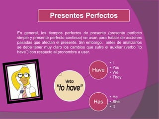 Have
• I
• You
• We
• They
Has
• He
• She
• It
Presentes Perfectos
En general, los tiempos perfectos de presente (presente perfecto
simple y presente perfecto continuo) se usan para hablar de acciones
pasadas que afectan el presente. Sin embargo, antes de analizarlos
se debe tener muy claro los cambios que sufre el auxiliar (verbo ¨to
have¨) con respecto al pronombre a usar.
 