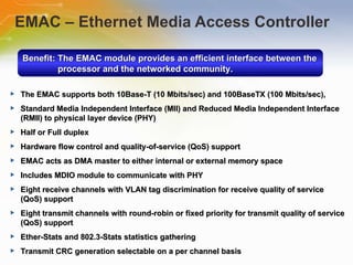 EMAC – Ethernet Media Access Controller Benefit: The EMAC module provides an efficient interface between the processor and the networked community. The EMAC supports both 10Base-T (10 Mbits/sec) and 100BaseTX (100 Mbits/sec), Standard Media Independent Interface (MII) and Reduced Media Independent Interface (RMII) to physical layer device (PHY) Half or Full duplex Hardware flow control and quality-of-service (QoS) support EMAC acts as DMA master to either internal or external memory space Includes MDIO module to communicate with PHY Eight receive channels with VLAN tag discrimination for receive quality of service (QoS) support Eight transmit channels with round-robin or fixed priority for transmit quality of service (QoS) support Ether-Stats and 802.3-Stats statistics gathering Transmit CRC generation selectable on a per channel basis 