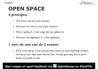 OPEN SPACE
  4 principes:
     • Wie komt, zijn de juiste mensen

     • Wanneer het start, is het juiste moment

     • Wat er gebeurt, is het enige dat kon gebeuren

     • Wanneer het afgelopen is, is het afgelopen

  1 wet: de wet van de 2 voeten
     • Als je vindt dat je in een situatie bent waarin je niets bijdraagt of leert,
       verhuis je naar daar waar dat wel kan. Verspil geen tijd! Het is jouw
       keuze of je blijft of niet.


Stel vragen en geef feedback via                  @gheijkoop en #DvdTW
 