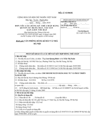 Mẫu số: 02/ĐKBL
CỘNG HOÀ XÃ HỘI CHỦ NGHĨA VIỆT NAM
Độc lập - Tự do - Hạnh phúc
......., ngày.... tháng.... năm 2010
ĐƠN YÊU CẦU ĐĂNG KÝ THẾ CHẤP BẰNG
QUYỀN SỬ DỤNG ĐẤT, TÀI SẢN
GẮN LIỀN VỚI ĐẤT
(Ban hành kèm theo Thông tư liên tịch
số 05/2005/TTLT/BTP-BTNMT ngày 16 tháng 6 năm 2005
của Bộ Tư pháp và Bộ Tài nguyên và Môi trường)
Kính gửi: VĂN PHÒNG ĐĂNG KÍ ĐẤT VÀ NHÀ
HÀ NỘI
PHẦN GHI CỦA CÁN BỘ ĐĂNG KÝ
Thời điểm nhận hồ sơ:
_ _ _ giờ_ _ _ phút, ngày_ _ _ / _ _ _ /_ _ _
Vào Sổ tiếp nhận hồ sơ:
Quyển số_ _ _ _ _ Số thứ tự _ _ _ _ _ _ _ _
Cán bộ đăng ký
(ký và ghi rõ họ, tên)
PHẦN KÊ KHAI CỦA CÁC BÊN KÝ KẾT HỢP ĐỒNG THẾ CHẤP
1. Bên thế chấp
1.1. Tên đầy đủ của tổ chức, cá nhân: Ông Lưu Quang Bình và bà Trần Thị Xuân
1.2. Địa chỉ liên hệ: 143 Phố Yên Lac, Phường Vĩnh Tuy, Hai Bà Trưng, Hà Nội
1.3. Số điện thoại:
1.4. Chứng minh nhân dân; Hộ chiếu số: 011865111 do CA Hà Nội cấp ngày 28/05/2001
1.5. Chứng minh nhân dân; Hộ chiếu số: 011114942 do CA Hà Nội cấp ngày 28/05/2001
2. Bên nhận thế chấp
2.1. Tên đầy đủ của tổ chức, cá nhân: CHI NHÁNH NGÂN HÀNG ĐẦU TƯ VÀ PHÁT TRIỂN
NAM HÀ NỘI
2.2. Địa chỉ liên hệ: Km 8 đường Giải Phóng- TP.Hà nội
2.3. Số điện thoại : 8.612416 Số Fax: 8.613970
2.4. Chứng minh nhân dân; Hộ chiếu: số:.........................................................................
cơ quan cấp............................................................................... cấp ngày..... tháng.... năm.........
2.5. GCN đăng ký kinh doanh; QĐ thành lập; GP đầu tư số: 0116000571 do Sở kế hoạch và Đầu
tư Hà Nội cấp ngày.31 tháng 10 năm 2005
3. Mô tả tài sản thế chấp
3.1. Quyền sử dụng đất
3.1.1. Thửa đất số: 44 ; Tờ bản đồ số: ; Loại đất: Đất ở
3.1.2. Địa chỉ thửa đất: Số 143, phố Yên Lạc, P. Vĩnh Tuy, Q. Hai Bà Trưng, TP Hà Nội
3.1.3. Diện tích đất thế chấp: 123,5 m2
- Sử dụng riêng: 123,5m2
- Sử dụng chung: 0 m2
3.1.4. Giấy tờ về quyền sử dụng đất:
a) Giấy chứng nhận quyền sở hữu nhà và quyền sử dụng đất ở số 10107331131 do UBND TP Hà Nội cấp
ngày 29/08/2003, số hồ sơ gốc:
 