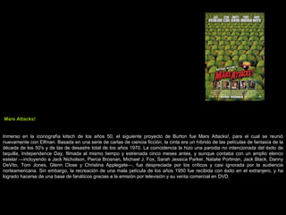 Mars Attacks! Inmerso en la iconografía kitsch de los años 50, el siguiente proyecto de Burton fue Mars Attacks!, para el cual se reunió nuevamente con Elfman. Basada en una serie de cartas de ciencia ficción, la cinta era un híbrido de las películas de fantasía de la década de los 50's y de las de desastre total de los años 1970. La coincidencia la hizo una parodia no intencionada del éxito de taquilla, Independence Day, filmada al mismo tiempo y estrenada cinco meses antes, y aunque contaba con un amplio elenco estelar —incluyendo a Jack Nicholson, Pierce Brosnan, Michael J. Fox, Sarah Jessica Parker, Natalie Portman, Jack Black, Danny DeVito, Tom Jones, Glenn Close y Christina Applegate—, fue despreciada por los críticos y casi ignorada por la audiencia norteamericana. Sin embargo, la recreación de una mala película de los años 1950 fue recibida con éxito en el extranjero, y ha logrado hacerse de una base de fanáticos gracias a la emisión por televisión y su venta comercial en DVD. 