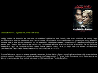 Sleepy Hollow: La leyenda del Jinete sin Cabeza Sleepy Hollow fue estrenada en 1999 con un escenario supernatural, sets únicos y una nueva actuación de Johnny Depp encarnando a un detective ineteresado en la ciencia forense, basándose en la historia redactada por [[Washington Irving]. El elenco restante para el filme estuvo conformado por Ian McDiarmid, Christopher Walken y Christina Ricci —elegida para el papel de Katrina Van Tassel—. Bien recibida por los críticos y con mención especial a la musicalización acompañada de una fotografía impecable a cargo de Emmanuel Lubezki, Sleepy Hollow ganó un premio Oscar por mejor dirección artistica, así como dos galardones BAFTA por mejor diseño de vestuario y mejor diseño de producción. Acompañado de un cambio en su vida personal —se separó de Lisa Marie—, Burton cambió radicalmente de estilo en su siguiente proyecto, dejando los bosques encantados y coloridos extraños para dirigir El Planeta de los Simios que, como Burton alguna vez dijo, no es un remake del filme original, estrenado en 1968 y dirigido por Franklin Schaffner. 