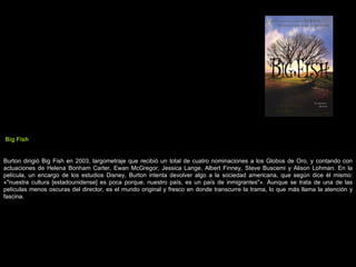 Big Fish Burton dirigió Big Fish en 2003, largometraje que recibió un total de cuatro nominaciones a los Globos de Oro, y contando con actuaciones de Helena Bonham Carter, Ewan McGregor, Jessica Lange, Albert Finney, Steve Buscemi y Alison Lohman. En la película, un encargo de los estudios Disney, Burton intenta devolver algo a la sociedad americana, que según dice él mismo: «&quot;nuestra cultura [estadounidense] es poca porque, nuestro país, es un país de inmigrantes&quot;». Aunque se trata de una de las películas menos oscuras del director, es el mundo original y fresco en donde transcurre la trama, lo que más llama la atención y fascina. 