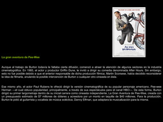 La gran aventura de Pee-Wee Aunque al trabajo de Burton todavía le faltaba cierta difusión, comenzó a atraer la atención de algunos sectores en la industria cinematográfica. En 1985, el actor y productor Griffin Dune, le invitó a dirigir su comedia denominada After Hours. Sin embargo, esto no fue posible debido a que el anterior responsable de dicha producción fílmica, Martin Scorsese, había decidido reconsiderar la idea de filmarla, anulando la posible intervención de Burton o cualquier otro cineasta en ésta. Ese mismo año, el actor Paul Rubens le ofreció dirigir la versión cinematográfica de su popular personaje americano, Pee-wee Herman —el cual obtuvo popularidad, principalmente, a través de sus espectáculos para el canal HBO—. De esta forma, Burton dirigió su primer largometraje dentro de su inicial carrera como cineasta independiente, La Gran Aventura de Pee-Wee, creada con un presupuesto estimado de $7 millones de dólares y acreedora por un monto en taquilla de $40 millones. Para la producción, Burton le pidió al guitarrista y vocalista de música ecléctica, Danny Elfman, que adaptara la musicalización para la misma. 