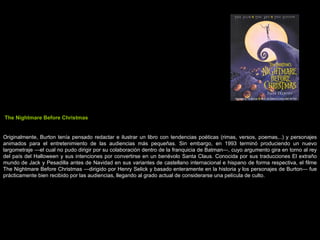 The Nightmare Before Christmas Originalmente, Burton tenía pensado redactar e ilustrar un libro con tendencias poéticas (rimas, versos, poemas,..) y personajes animados para el entretenimiento de las audiencias más pequeñas. Sin embargo, en 1993 terminó produciendo un nuevo largometraje —el cual no pudo dirigir por su colaboración dentro de la franquicia de Batman—, cuyo argumento gira en torno al rey del país del Halloween y sus intenciones por convertirse en un benévolo Santa Claus. Conocida por sus traducciones El extraño mundo de Jack y Pesadilla antes de Navidad en sus variantes de castellano internacional e hispano de forma respectiva, el filme The Nightmare Before Christmas —dirigido por Henry Selick y basado enteramente en la historia y los personajes de Burton— fue prácticamente bien recibido por las audiencias, llegando al grado actual de considerarse una película de culto. 