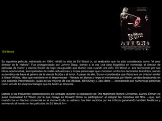 Ed Wood Su siguiente película, estrenada en 1994, retrató la vida de Ed Wood Jr, un realizador que ha sido considerado como &quot;el peor director de la historia&quot;. Fue protagonizada por Johnny Depp, siendo a la vez una obra biográfica en homenaje al director de películas de horror y ciencia ficción de bajo presupuesto que Burton veía cuando era niño. Ed Wood Jr. era reconocido por sus obras acartonadas, acompañadas de malas actuaciones y torpes personajes que chocaban contra los decorados tirándolos, siendo su temática de base el género de la ciencia ficción y el terror. A pesar de ello, Burton consideraba que Wood era un director similar a Orson Welles, ideal que mantiene en el largometraje —filmado en blanco y negro e interpretada por Martin Landau destacando en una soberbia interpretación, quizá de las mejores de esa década, Bill Murray y Lisa Marie—, considerado por numerosas personas como uno de los mejores trabajos que ha hecho el cineasta. Debido a las frecuentes colaboraciones del cineasta durante la realización de The Nightmare Before Christmas, Danny Elfman no quiso musicalizar Ed Wood, por lo que recayó en Howard Shore su participación al integrar las melodías del filme —que, aún cuando fue un fracaso comercial en el momento de su estreno, fue bien recibida por los críticos gananando también fanáticos y reviviendo el interés en las películas de Ed Wood Jr—. 