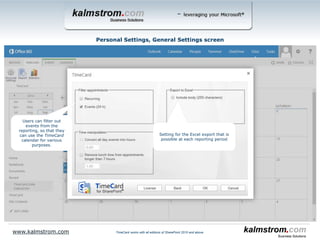 Tags and tag values specified by the
TimeCard administrator will be
displayed here. The values this user
select, will be shown in his/her event
dropdowns.
This way users only have to choose
among values they really need.
Personal Settings, Tags screen
www.kalmstrom.com
Check this box to have tag values
added to the event subject.
TimeCard works with all editions of SharePoint 2010 and above
 