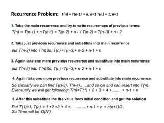 Recurrence Problem: T(n) = T(n-1) + n, n>1 T(n) = 1, n=1
1. Take the main recurrence and try to write recurrences of previous terms:
T(n) = T(n-1) + nT(n-1) = T(n-2) + n - 1T(n-2) = T(n-3) + n - 2
3. Again take one more previous recurrence and substitute into main recurrence
put T(n-2) into T(n)So, T(n)=T(n-3)+ n-2 + n-1 + n
2. Take just previous recurrence and substitute into main recurrence
put T(n-2) into T(n)So, T(n)=T(n-3)+ n-2 + n-1 + n
4. Again take one more previous recurrence and substitute into main recurrence
So similarly we can find T(n-3), T(n-4)......and so on and can insert into T(n).
Eventually we will get following: T(n)=T(1) + 2 + 3 + 4 +.........+ n-1 + n
5. After this substitute the the value from initial condition and get the solution
Put T(1)=1, T(n) = 1 +2 +3 + 4 +..............+ n-1 + n = n(n+1)/2.
So Time will be O(N2
)
 