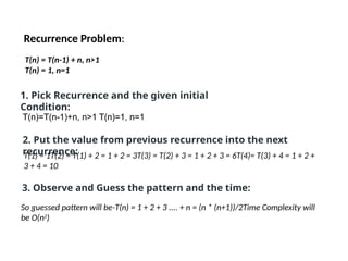 Recurrence Problem:
T(n) = T(n-1) + n, n>1
T(n) = 1, n=1
1. Pick Recurrence and the given initial
Condition:
T(n)=T(n-1)+n, n>1 T(n)=1, n=1
2. Put the value from previous recurrence into the next
recurrence:
T(1) = 1T(2) = T(1) + 2 = 1 + 2 = 3T(3) = T(2) + 3 = 1 + 2 + 3 = 6T(4)= T(3) + 4 = 1 + 2 +
3 + 4 = 10
3. Observe and Guess the pattern and the time:
So guessed pattern will be-T(n) = 1 + 2 + 3 .... + n = (n * (n+1))/2Time Complexity will
be O(n2
)
 