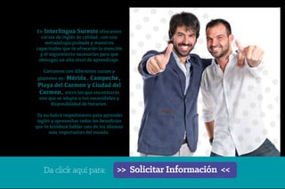 En Interlingua Sureste ofrecemos
cursos de inglés de calidad, con una
metodología probada y maestros
capacitados que te ofrecerán la atención
y el seguimiento necesarios para que
obtengas un alto nivel de aprendizaje.
Contamos con diferentes cursos y
planteles en: Mérida, Campeche,
Playa del Carmen y Ciudad del
Carmen, entre los que encontrarás
uno que se adapte a tus necesidades y
disponibilidad de horarios.
Ya no habrá impedimento para aprender
inglés y aprovechar todos los beneficios
que te brindará hablar uno de los idiomas
más importantes del mundo.
>> Solicitar Información <<
Da click aquí para:
 
