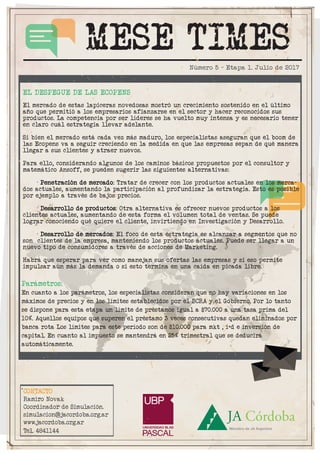 MESE TIMES
CONTACTO
Ramiro Novak
Coordinador de Simulación.
simulacion@jacordoba.org.ar
www.jacordoba.org.ar
Tel. 4841144
Número 5 - Etapa 1. Julio de 2017
Parámetros:
En cuanto a los parámetros, los especialistas consideran que no hay variaciones en los
máximos de precios y en los límites establecidos por el BCRA y el Gobierno. Por lo tanto
se dispone para esta etapa un límite de préstamos igual a $70.000 a una tasa prima del
10%. Aquellos equipos que superen el préstamo 3 veces consecutivas quedan eliminados por
banca rota Los límites para este período son de $10.000 para mkt , i+d e inversión de
capital. En cuanto al impuesto se mantendrá en 25% trimestral que se deducirá
automáticamente.
.
EL DESPEGUE DE LAS ECOPENS
El mercado de estas lapiceras novedosas mostró un crecimiento sostenido en el último
año que permitió a los empresarios afianzarse en el sector y hacer reconocidos sus
productos. La competencia por ser líderes se ha vuelto muy intensa y es necesario tener
en claro cuál estrategia llevar adelante.
Si bien el mercado está cada vez más maduro, los especialistas aseguran que el boom de
las Ecopens va a seguir creciendo en la medida en que las empresas sepan de qué manera
llegar a sus clientes y atraer nuevos.
Para ello, considerando algunos de los caminos básicos propuestos por el consultor y
matemático Ansoff, se pueden sugerir las siguientes alternativas:
· Penetración de mercado: Tratar de crecer con los productos actuales en los merca-
dos actuales, aumentando la participación al profundizar la estrategia. Esto es posible
por ejemplo a través de bajos precios.
· Desarrollo de productos: Otra alternativa es ofrecer nuevos productos a los
clientes actuales, aumentando de esta forma el volumen total de ventas. Se puede
lograr conociendo qué quiere el cliente, invirtiendo en Investigación y Desarrollo.
· Desarrollo de mercados: El foco de esta estrategia es alcanzar a segmentos que no
son clientes de la empresa, manteniendo los productos actuales. Puede ser llegar a un
nuevo tipo de consumidores a través de acciones de Marketing.
Habrá que esperar para ver como manejan sus ofertas las empresas y si eso permite
impulsar aún más la demanda o si esto termina en una caída en picada libre.
 