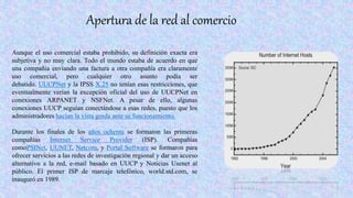 Apertura de la red al comercio
Aunque el uso comercial estaba prohibido, su definición exacta era
subjetiva y no muy clara. Todo el mundo estaba de acuerdo en que
una compañía enviando una factura a otra compañía era claramente
uso comercial, pero cualquier otro asunto podía ser
debatido. UUCPNet y la IPSS X.25 no tenían esas restricciones, que
eventualmente verían la excepción oficial del uso de UUCPNet en
conexiones ARPANET y NSFNet. A pesar de ello, algunas
conexiones UUCP seguían conectándose a esas redes, puesto que los
administradores hacían la vista gorda ante su funcionamiento.
Durante los finales de los años ochenta se formaron las primeras
compañías Internet Service Provider (ISP). Compañías
comoPSINet, UUNET, Netcom, y Portal Software se formaron para
ofrecer servicios a las redes de investigación regional y dar un acceso
alternativo a la red, e-mail basado en UUCP y Noticias Usenet al
público. El primer ISP de marcaje telefónico, world.std.com, se
inauguró en 1989.
 