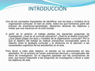 INTRODUCCIÓN
Uno de los conceptos importantes de identificar, son los tipos y modelos de la
organización curricular. Si bien es cierto, todos los que formamos parte del
proceso de enseñanza-aprendizaje, deseamos alcanzar los objetivos y
metas que nos tracemos en el ciclo escolar.
A partir de lo anterior, el trabajo plantea las siguientes preguntas de
investigación ¿Qué es el currículo educativo? ¿Qué es el diseño curricular?
¿Qué papel juegan los tipos y modelos de la organización curricular? Por lo
que el objetivo del trabajo es realizar precisiones conceptuales sobre la
relación entre la tipología curricular y la eficiencia en la atención a las
necesidades cognitivas de los estudiantes en el aula.
Para llevar a cabo este objetivo, el estudio se ha estructurado en dos
apartados. En el primero se hacen precisiones técnicas y conceptuales del
tema de investigación. En el segundo apartado son las conclusiones de
este, que busca responder a las preguntas de investigación y llevar a cabo
los objetivos de este.
 