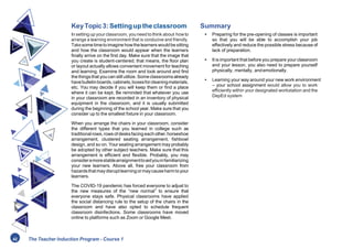 KeyTopic3:Settinguptheclassroom
In setting up your classroom, youneed to think about howto
arrange a learning environment that is conducive and friendly.
Takesometimetoimagine howthelearners wouldbe sitting
and how the classroom would appear when the learners
finally arrive on the first day. Make sure that the image that
you create is student-centered; that means, the floor plan
or layout actually allows convenient movement for teaching
and learning. Examine the room and look around and find
thethingsthat you canstillutilize. Someclassroomsalready
havebulletinboards,cabinets,boxesforcleaningmaterials,
etc. You may decide if you will keep them or find a place
where it can be kept. Be reminded that whatever you use
in your classroom are recorded in an inventory of physical
equipment in the classroom, and it is usually submitted
during the beginning of the school year. Make sure that you
consider up to the smallest fixture in your classroom.
When you arrange the chairs in your classroom, consider
the different types that you learned in college such as
traditionalrows,rows of desksfacing eachother,horseshoe
arrangement, clustered seating arrangement, fishbowl
design, and so on. Your seating arrangement may probably
be adopted by other subject teachers. Make sure that this
arrangement is efficient and flexible. Probably, you may
consideramorestablearraignmenttoaidyouinfamiliarizing
your new learners. Above all, free your classroom from
hazardsthatmaydisruptlearningormaycauseharmtoyour
learners.
The COVID-19 pandemic has forced everyone to adjust to
the new measures of the “new normal” to ensure that
everyone stays safe. Physical classrooms have applied
the social distancing rule to the setup of the chairs in the
classroom and have also opted to schedule frequent
classroom disinfections. Some classrooms have moved
online to platforms such as Zoom or Google Meet.
Summary
• Preparing for the pre-opening of classes is important
so that you will be able to accomplish your job
effectively and reduce the possible stress because of
lack of preparation.
• It is important that before you prepare your classroom
and your lesson, you also need to prepare yourself
physically, mentally, andemotionally.
• Learning your way around your new work environment
– your school assignment would allow you to work
efficiently within your designated workstation and the
DepEd system
42 The Teacher Induction Program - Course 1
 