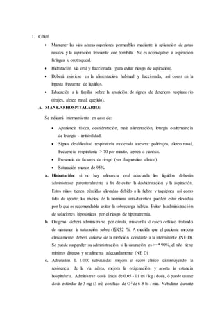 1. Cdfdf
 Mantener las vías aéreas superiores permeables mediante la aplicación de gotas
nasales y la aspiración frecuente con bombilla. No es aconsejable la aspiración
faríngea u orotraqueal.
 Hidratación vía oral y fraccionada (para evitar riesgo de aspiración).
 Deberá insistiese en la alimentación habitual y fraccionada, así como en la
ingesta frecuente de líquidos.
 Educación a la familia sobre la aparición de signos de deterioro respiratorio
(tirajes, aleteo nasal, quejido).
A. MANEJO HOSPITALARIO:
Se indicará internamiento en caso de:
 Apariencia tóxica, deshidratación, mala alimentación, letargía o alternancia
de letargía - irritabilidad.
 Signos de dificultad respiratoria moderada a severa: politirajes, aleteo nasal,
frecuencia respiratoria > 70 por minuto, apnea o cianosis.
 Presencia de factores de riesgo (ver diagnóstico clínico).
 Saturación menor de 95%.
a. Hidratación: si no hay tolerancia oral adecuada los líquidos deberán
administrase parenteralmente a fin de evitar la deshidratación y la aspiración.
Estos niños tienen pérdidas elevadas debido a la fiebre y taquipnca así como
falta de aporte; los niveles de la hormona anti-diurética pueden estar elevados
por lo que es recomendable evitar la sobrecarga hídrica. Evitar la administración
de soluciones hipotónicas por el riesgo de hiponatremia.
b. Oxigeno: deberá administrarse por cánula, mascarilla ó casco cefálico tratando
de mantener la saturación sobre (ffjK$2 %. A medida que el paciente mejora
clínicamente deberá variarse de la medición constante a la intermitente (NE D).
Se puede suspender su administración si la saturación es >=* 90%, el niño tiene
mínimo distress y se alimenta adecuadamente (NE D)
c. Adrenalina L 1/000 nebulizada: mejora el score clínico disminuyendo la
resistencia de la vía aérea, mejora la oxigenación y acorta la estancia
hospitalaria. Administrar dosis única de 0.05 - 01 mi / kg / dosis, ó puede usarse
dosis estándar de 3 mg (3 mi) con flujo de O2 de 6-8 lts / min. Nebulizar durante
 